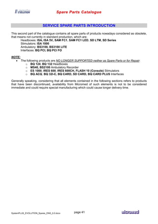 Spare Parts Catalogue
SystemPLUS_EVOLUTION_Spares_ENG_6.0.docx page 41
SERVICE SPARE PARTS INTRODUCTION
This second part of the catalogue contains all spare parts of products nowadays considered as obsolete,
that means not currently in standard production, which are:
Headboxes: ISA, ISA 5V, SAM FC1, SAM FC1 LED, SD LTM, SD Series
Stimulators: ISA 1000
Ambulatory: BS3100, BS3100 LITE
Interfaces: BQ PCI, BQ PCI FO
NOTE:
 The following products are NO LONGER SUPPORTED neither as Spare Parts or for Repair:
o BQ 124, BQ 132 Headboxes
o MS40, BS2100 Ambulatory Recorder
o ES 1000, IRES 600, IRES 600CH, FLASH 10 (Console) Stimulators
o BQ ACQ, BQ 32I-C, BQ CARD, SD CARD, BQ CARD PLUS Interfaces
Generally speaking, considering that all elements contained in the following sections refers to products
that have been discontinued, availability from Micromed of such elements is not to be considered
immediate and could require special manufacturing which could cause longer delivery time.
 
