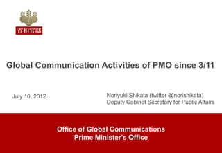 Global Communication Activities of PMO since 3/11


 July 10, 2012                 Noriyuki Shikata (twitter @norishikata)
                               Deputy Cabinet Secretary for Public Affairs



                 Office of Global Communications
                      Prime Minister's Office
 