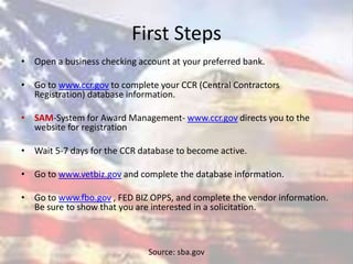 First Steps
• Open a business checking account at your preferred bank.
• Go to www.ccr.gov to complete your CCR (Central Contractors
Registration) database information.
• SAM-System for Award Management- www.ccr.gov directs you to the
website for registration
• Wait 5-7 days for the CCR database to become active.
• Go to www.vetbiz.gov and complete the database information.
• Go to www.fbo.gov , FED BIZ OPPS, and complete the vendor information.
Be sure to show that you are interested in a solicitation.
Source: sba.gov
 