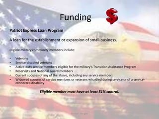 Funding
Patriot Express Loan Program
A loan for the establishment or expansion of small business.
Eligible military community members include:
• Veterans
• Service-disabled veterans
• Active-duty service members eligible for the military’s Transition Assistance Program
• Reservists and National Guard members
• Current spouses of any of the above, including any service member
• Widowed spouses of service members or veterans who died during service or of a service-
connected disability
Eligible member must have at least 51% control.
Source: sba.gov
 
