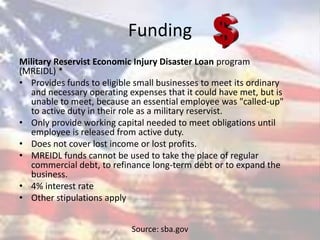 Funding
Military Reservist Economic Injury Disaster Loan program
(MREIDL) *
• Provides funds to eligible small businesses to meet its ordinary
and necessary operating expenses that it could have met, but is
unable to meet, because an essential employee was "called-up"
to active duty in their role as a military reservist.
• Only provide working capital needed to meet obligations until
employee is released from active duty.
• Does not cover lost income or lost profits.
• MREIDL funds cannot be used to take the place of regular
commercial debt, to refinance long-term debt or to expand the
business.
• 4% interest rate
• Other stipulations apply
Source: sba.gov
 