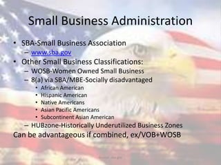 Small Business Administration
• SBA-Small Business Association
– www.sba.gov
• Other Small Business Classifications:
– WOSB-Women Owned Small Business
– 8(a) via SBA/MBE-Socially disadvantaged
• African American
• Hispanic American
• Native Americans
• Asian Pacific Americans
• Subcontinent Asian American
– HUBzone-Historically Underutilized Business Zones
Can be advantageous if combined, ex/VOB+WOSB
Source: sba.gov
 
