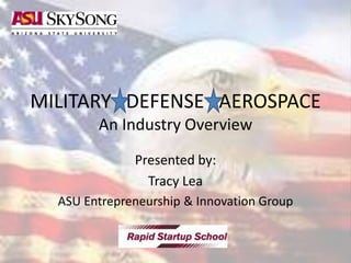 MILITARY DEFENSE AEROSPACE
An Industry Overview
Presented by:
Tracy Lea
ASU Entrepreneurship & Innovation Group
 