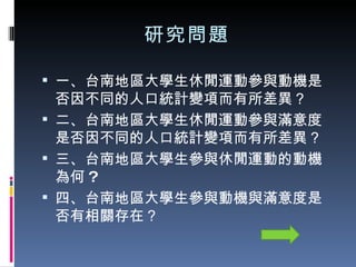 研究問題 一、台南地區大學生休閒運動參與動機是否因不同的人口統計變項而有所差異？ 二、台南地區大學生休閒運動參與滿意度是否因不同的人口統計變項而有所差異？ 三、台南地區大學生參與休閒運動的動機為何 ? 四、台南地區大學生參與動機與滿意度是否有相關存在？ 