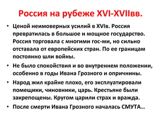 Россия на рубеже  XVI-XVII вв. Ценой неимоверных усилий в  XVI в. Россия превратилась в большое и мощное государство. Россия торговала с многими гос-ми, но сильно отставала от европейских стран. По ее границам постоянно шли войны. Не было спокойствия и во внутреннем положении, особенно в годы Ивана Грозного и опричнины. Народ жил крайне плохо, его эксплуатировали помещики, чиновники, царь. Крестьяне были закрепощены. Кругом царили страх и вражда. После смерти Ивана Грозного началась СМУТА… 
