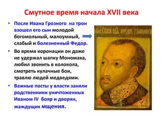 Смутное время начала  XVII  века После Ивана Грозного  на трон взошел его сын  молодой богомольный, малоумный, слабый и  болезненный Федор.  Во время коронации он даже не удержал шапку Мономаха, любил звонить в колокола, смотреть кулачные бои, травлю людей медведями. Важные посты у власти заняли родственники уничтоженных Иваном  IV   бояр и дворян, жаждущих  мщения. 