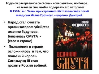 Годунов расправился со своими соперниками, но бояре  не жалели сил, чтобы подорвать его авторитет.  В 1591г. в г. Углич при странных обстоятельствах погиб млад.сын Ивана Грозного – царевич Дмитрий. Народ стал считать организатором убийства именно Годунова. Близилась СМУТА  -  (хаос в стране) Положение в стране осложнилось  и тем, что польский король Сигизмунд  III  стал грозить России войной. 