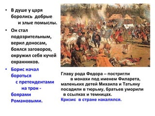 В душе у царя боролись  добрые  и злые помыслы.  Он стал подозрительным, верил доносам, боялся заговоров, окружил себя кучей охранников.  Борис начал бороться  с претендентами  на трон - боярами Романовыми.  Главу рода Федора – постригли  в монахи под именем Филарета, маленьких детей Михаила и Татьяну посадили в тюрьму, братьев уморили  в ссылках и темницах. Кризис  в стране накалялся. 