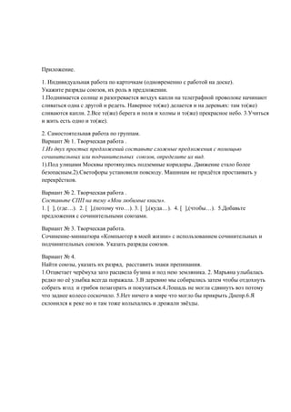 Приложение.

1. Индивидуальная работа по карточкам (одновременно с работой на доске).
Укажите разряды союзов, их роль в предложении.
1.Поднимается солнце и разогревается воздух капли на телеграфной проволоке начинают
сливаться одна с другой и редеть. Наверное то(же) делается и на деревьях: там то(же)
сливаются капли. 2.Все те(же) берега и поля и холмы и то(же) прекрасное небо. 3.Учиться
и жить есть одно и то(же).

2. Самостоятельная работа по группам.
Вариант № 1. Творческая работа .
1.Из двух простых предложений составьте сложные предложения с помощью
сочинительных или подчинительных союзов, определите их вид.
1).Под улицами Москвы протянулись подземные коридоры. Движение стало более
безопасным.2).Светофоры установили повсюду. Машинам не придётся простаивать у
перекрёстков.

Вариант № 2. Творческая работа .
Составьте СПП на тему «Мои любимые книги».
1. [ ], (где…). 2. [ ],(потому что…). 3. [ ],(куда…). 4. [ ],(чтобы…). 5.Добавьте
предложения с сочинительными союзами.

Вариант № 3. Творческая работа.
Сочинение-миниатюра «Компьютер в моей жизни» с использованием сочинительных и
подчинительных союзов. Указать разряды союзов.

Вариант № 4.
Найти союзы, указать их разряд, расставить знаки препинания.
1.Отцветает черёмуха зато расцвела бузина и под нею земляника. 2. Марьяна улыбалась
редко но её улыбка всегда поражала. 3.В деревню мы собирались затем чтобы отдохнуть
собрать ягод и грибов позагорать и покупаться.4.Лошадь не могла сдвинуть воз потому
что заднее колесо соскочило. 5.Нет ничего в мире что могло бы прикрыть Днепр.6.Я
склонился к реке но и там тоже колыхались и дрожали звёзды.
 