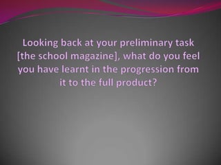 Looking back at your preliminary task [the school magazine], what do you feel you have learnt in the progression from it to the full product? 