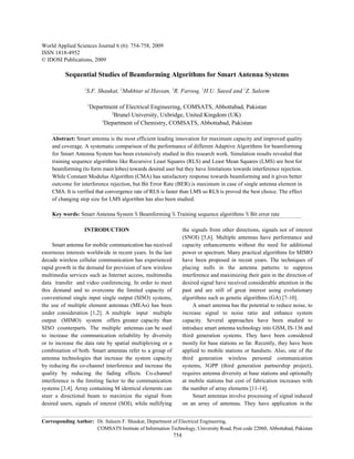 World Applied Sciences Journal 6 (6): 754-758, 2009
ISSN 1818-4952
© IDOSI Publications, 2009

          Sequential Studies of Beamforming Algorithms for Smart Antenna Systems
                   1
                   S.F. Shaukat, 2Mukhtar ul Hassan, 3R. Farooq, 1H.U. Saeed and 1Z. Saleem

                       1
                        Department of Electrical Engineering, COMSATS, Abbottabad, Pakistan
                                2
                                  Brunel University, Uxbridge, United Kingdom (UK)
                            3
                              Department of Chemistry, COMSATS, Abbottabad, Pakistan

    Abstract: Smart antenna is the most efficient leading innovation for maximum capacity and improved quality
    and coverage. A systematic comparison of the performance of different Adaptive Algorithms for beamforming
    for Smart Antenna System has been extensively studied in this research work. Simulation results revealed that
    training sequence algorithms like Recursive Least Squares (RLS) and Least Mean Squares (LMS) are best for
    beamforming (to form main lobes) towards desired user but they have limitations towards interference rejection.
    While Constant Modulus Algorithm (CMA) has satisfactory response towards beamforming and it gives better
    outcome for interference rejection, but Bit Error Rate (BER) is maximum in case of single antenna element in
    CMA. It is verified that convergence rate of RLS is faster than LMS so RLS is proved the best choice. The effect
    of changing step size for LMS algorithm has also been studied.

    Key words: Smart Antenna System % Beamforming % Training sequence algorithms % Bit error rate

                   INTRODUCTION                                    the signals from other directions, signals not of interest
                                                                   (SNOI) [5,6]. Multiple antennas have performance and
     Smart antenna for mobile communication has received           capacity enhancements without the need for additional
enormous interests worldwide in recent years. In the last          power or spectrum. Many practical algorithms for MIMO
decade wireless cellular communication has experienced             have been proposed in recent years. The techniques of
rapid growth in the demand for provision of new wireless           placing nulls in the antenna patterns to suppress
multimedia services such as Internet access, multimedia            interference and maximizing their gain in the direction of
data transfer and video conferencing. In order to meet             desired signal have received considerable attention in the
this demand and to overcome the limited capacity of                past and are still of great interest using evolutionary
conventional single input single output (SISO) systems,            algorithms such as genetic algorithms (GA) [7-10].
the use of multiple element antennas (MEAs) has been                    A smart antenna has the potential to reduce noise, to
under consideration [1,2]. A multiple input multiple               increase signal to noise ratio and enhance system
output (MIMO) system offers greater capacity than                  capacity. Several approaches have been studied to
SISO counterparts. The multiple antennas can be used               introduce smart antenna technology into GSM, IS-136 and
to increase the communication reliability by diversity             third generation systems. They have been considered
or to increase the data rate by spatial multiplexing or a          mostly for base stations so far. Recently, they have been
combination of both. Smart antennas refer to a group of            applied to mobile stations or handsets. Also, one of the
antenna technologies that increase the system capacity             third generation wireless personal communication
by reducing the co-channel interference and increase the           systems, 3GPP (third generation partnership project),
quality by reducing the fading effects. Co-channel                 requires antenna diversity at base stations and optionally
interference is the limiting factor to the communication           at mobile stations but cost of fabrication increases with
systems [3,4]. Array containing M identical elements can           the number of array elements [11-14].
steer a directional beam to maximize the signal from                    Smart antennas involve processing of signal induced
desired users, signals of interest (SOI), while nullifying         on an array of antennas. They have application in the


Corresponding Author: Dr. Saleem F. Shaukat, Department of Electrical Engineering,
                      COMSATS Institute of Information Technology, University Road, Post code 22060, Abbottabad, Pakistan
                                                             754
 