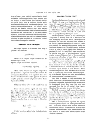 World Appl. Sci. J., 6 (6): 754-758, 2009

areas of radar, sonar, medical imaging location based                               RESULTS AND DISCUSSION
application and communications. Smart antennas have
the property of spatial filtering, which makes it possible                  Simulation for 8 elements Antenna Array is performed
to receive energy from a particular direction while                    on Matlab 7.0, using input Signal consisting of user
simultaneously blocking it from another direction. This                signal at 0 degree, three Gaussian Interferers at -60, -30
property makes smart antennas as a very effective tool in              and 60 degree and White Gaussian Noise at each element
detecting and locating radiation from other sources                    with SNR of 10 dB is added. Modulation environment
[15, 16]. Smart antennas are characterized into switched               is MSK (Minimum Shifting Key). User signal is taken
beam system and adaptive arrays. In this paper adaptive                from randint and normnd commands of Matlab that
arrays are investigated and used for smart antenna model.              have an equal probability of having 0’s and 1’s.
In adaptive beamforming, the goal is to adapt the beam by                   The beampattern is obtained by first calculating an
                                                                       Array factor for the array from -180 to 180 degrees and
adjusting the gain and phase on each antenna element
                                                                       then multiplying the weights with it. The response of
such that a desirable pattern is formed.
                                                                       every input user signal and interfering signal is shown in
                                                                       the form of a graphical user interface in Figure 1. It can be
           MATERIALS AND METHODS
                                                                       seen that main lobe is formed towards user at angle 0 and
                                                                       interfering signals at -60, 30 and 60 degrees are being
    The output response of the uniform linear array is                 rejected as nulls are placed towards them. Response is
given by LMS as follows:                                               calculated for LMS, RLS and CMA. It is also revealed that
                                                                       by selecting larger array of antenna elements, element
                       y(n)= wH x(n)                       (1)         spacing increases. Major drawback of this approach lies
                                                                       in appearance of replicas of main lobe in undesired
     where w is the complex weights vector and x is the                directions, referred to as grating lobes.
received signal vector                                                      Amplitude response is obtained by taking 20log10 of
Optimal weights are calculated as follows:                             the values obtained during beam pattern (Figure 2).
                                                                       From Amplitude response it is also clear that main lobe
                  w (n+1) = w(n)- µ g(w(n))                (2)         is formed best from RLS and LMS Algorithms as it has
                                                                       maximum signal strength in user direction. While
     where w(n+1) denotes new weights computed at                      interference rejection is better in CMA as it can be seen
(n+1) iteration. ì is gradient step size that controls the             that it is producing nulls towards interfering signals.
convergence characteristics of the algorithm, that is how              By giving different angles to user signal and interference
fast and close the estimated weights approach the optimal              the amplitude response changes accordingly.
weights g(w(n)) is estimate of gradient of the Mean                         The BER is obtained by first demodulating the
Square Error (MSE);                                                    output signal (that was modulated in Minimum Shifting
                                                                       Keying environment) to obtain the bits that were present
    MSE(w(n))=E[3r(n+1)ï²]+ wH (n)R w(n)-2 wH(n)z (3)                  in demodulated signal. Then these bits have been
                                                                       subtracted from the bits of original signal values.
                                                                       Modulus of this subtraction gives the BER values.
     Errors between reference signal and array output
                                                                            The high error rate in single antenna element is due
have been calculated using standard methods. In RLS,
                                                                       to the fact that it would have to provide coverage to
3 from LMS is replaced by gain matrix, weight vector and
                                                                       enhanced number of users, which are much more than its
error signal are calculated using standard methods. In
                                                                       capacity so error rate increases. CMA is Blind Sequence
CMA we don’t have any reference signal as it is blind
                                                                       algorithm that does not require any training bits and it
beamforming algorithm, so error signal is defined as
                                                                       gives relatively less BER.
follows;                                                                    LMS is training sequence Algorithm that requires
                                                                       reference signal to compare with input signal so it lessons
                  ε (n) =   y ( n)
                                   − y (n)                             BER. It has been revealed from different simulation
                            y ( n)                         (4)         measurements that RLS gives best results. It can be seen
                                                                       that BER is maximum for a single antenna element and
    Weights have been updated using standard methods                   BER reduces by using smart antenna system having
of CMA.                                                                Adaptive Algorithms.


                                                                 755
 