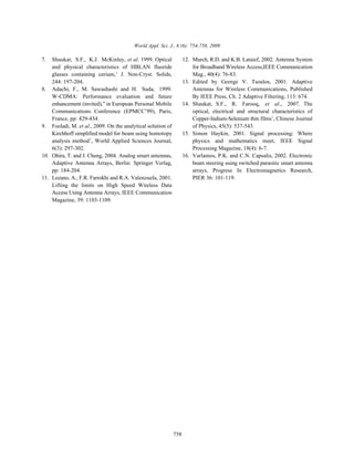 World Appl. Sci. J., 6 (6): 754-758, 2009

7.  Shaukat, S.F., K.J. McKinley, et al. 1999. Optical             12. Murch, R.D. and K.B. Lataief, 2002. Antenna System
    and physical characteristics of HBLAN fluoride                     for Broadband Wireless Access,IEEE Communication
    glasses containing cerium,’ J. Non-Cryst. Solids,                  Mag., 40(4): 76-83.
    244: 197-204.                                                  13. Edited by George V. Tsoulos, 2001. Adaptive
8. Adachi, F., M. Sawashashi and H. Suda, 1999.                        Antennas for Wireless Communications, Published
    W-CDMA: Performance evaluation and future                          By IEEE Press, Ch. 2 Adaptive Filtering, 113: 674.
    enhancement (invited),” in European Personal Mobile            14. Shaukat, S.F., R. Farooq, et al., 2007. The
    Communications Conference (EPMCC’99), Paris,                       optical, electrical and structural characteristics of
    France, pp: 429-434.                                               Copper-Indium-Selenium thin films’, Chinese Journal
9. Fooladi, M. et al., 2009. On the analytical solution of             of Physics, 45(5): 537-543.
    Kirchhoff simplified model for beam using homotopy             15. Simon Haykin, 2001. Signal processing: Where
    analysis method’, World Applied Sciences Journal,                  physics and mathematics meet, IEEE Signal
    6(3): 297-302.                                                     Processing Magazine, 18(4): 6-7.
10. Ohira, T. and J. Cheng, 2004. Analog smart antennas,           16. Varlamos, P.K. and C.N. Capsalis, 2002. Electronic
    Adaptive Antenna Arrays, Berlin: Springer Verlag,                  beam steering using switched parasitic smart antenna
    pp: 184-204.                                                       arrays, Progress In Electromagnetics Research,
11. Lozano, A., F.R. Farrokhi and R.A. Valenzuela, 2001.               PIER 36: 101-119.
    Lifting the limits on High Speed Wireless Data
    Access Using Antenna Arrays, IEEE Communication
    Magazine, 39: 1103-1109.




                                                             758
 