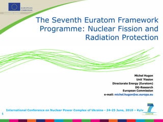 The Seventh Euratom Framework Programme: Nuclear Fission and Radiation Protection Michel Hugon Unit ‘Fission Directorate Energy (Euratom) DG-Research European Commission e-mail:  [email_address] International Conference on Nuclear Power Complex of Ukraine - 24-25 June, 2010 – Kyiv 