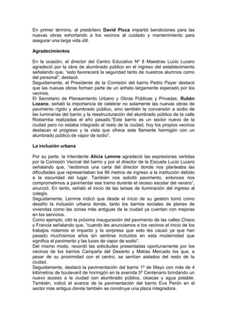 En primer término, el presbítero David Picca impartió bendiciones para las
nuevas obras exhortando a los vecinos al cuidado y mantenimiento para
asegurar una larga vida útil.

Agradecimientos

En la ocasión, el director del Centro Educativo Nº 8 Maestras Lucio Lucero
agradeció por la obra de alumbrado público en el ingreso del establecimiento
señalando que, “esto favorecerá la seguridad tanto de nuestros alumnos como
del personal”, destacó.
Seguidamente, el Presidente de la Comisión del barrio Pedro Payer destacó
que las nuevas obras forman parte de un anhelo largamente esperado por los
vecinos.
El Secretario de Planeamiento Urbano y Obras Públicas y Privadas, Rubén
Lozano, señaló la importancia de celebrar no solamente las nuevas obras de
pavimento rígido y alumbrado público, sino también la conversión a sodio de
las luminarias del barrio y la reestructuración del alumbrado público de la calle
Riobamba realizadas el año pasado.“Este barrio es un sector nuevo de la
ciudad pero no estaba integrado al resto de la ciudad, hoy los propios vecinos
destacan el progreso y la vista que ofrece este flamante hormigón con un
alumbrado público de vapor de sodio”.

La inclusión urbana

Por su parte, la Intendente Alicia Lemme agradeció las expresiones vertidas
por la Comisión Vecinal del barrio y por el director de la Escuela Lucio Lucero
señalando que, “recibimos una carta del director donde nos planteaba las
dificultades que representaban los 90 metros de ingreso a la institución debido
a la oscuridad del lugar. También nos solicitó pavimento, entonces nos
comprometimos a pavimentar ese tramo durante el receso escolar del verano”,
anunció. En tanto, señaló el inicio de las tareas de iluminación del ingreso al
colegio.
Seguidamente, Lemme indicó que desde el inicio de su gestión tomó como
desafío la inclusión urbana donde, tanto los barrios sociales de planes de
viviendas como las zonas más antiguas de la ciudad ya cuentan con mejoras
en los servicios.
Como ejemplo, citó la próxima inauguración del pavimento de las calles Chaco
y Francia señalando que, “cuando les anunciamos a los vecinos el inicio de los
trabajos notamos el impacto y la sorpresa que esto les causó ya que han
pasado muchísimos años sin sentirse incluidos en esta modernidad que
significa el pavimento y las luces de vapor de sodio”.
Del mismo modo, recordó las solicitudes presentadas oportunamente por los
vecinos de los barrios Campaña del Desierto y Matías Mercado los que, a
pesar de su proximidad con el centro, se sentían aislados del resto de la
ciudad.
Seguidamente, destacó la pavimentación del barrio 1º de Mayo con más de 4
kilómetros de boulevard de hormigón en la avenida 5º Centenario brindando un
nuevo acceso a la ciudad con alumbrado público, cloacas y agua potable.
También, indicó el avance de la pavimentación del barrio Eva Perón en el
sector más antiguo donde también se construye una plaza integradora.
 