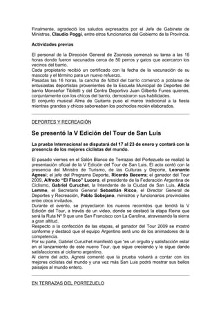 Finalmente, agradeció los saludos expresados por el Jefe de Gabinete de
Ministros, Claudio Poggi, entre otros funcionarios del Gobierno de la Provincia.

Actividades previas

El personal de la Dirección General de Zoonosis comenzó su tarea a las 15
horas donde fueron vacunados cerca de 50 perros y gatos que acercaron los
vecinos del barrio.
Cada propietario recibió un certificado con la fecha de la vacunación de su
mascota y el término para un nuevo refuerzo.
Pasadas las 16 horas, la cancha de fútbol del barrio comenzó a poblarse de
entusiastas deportistas provenientes de la Escuela Municipal de Deportes del
barrio Monseñor Tibiletti y del Centro Deportivo Juan Gilberto Funes quienes,
conjuntamente con los chicos del barrio, demostraron sus habilidades.
El conjunto musical Alma de Guitarra puso el marco tradicional a la fiesta
mientras grandes y chicos saboreaban los pochoclos recién elaborados.


DEPORTES Y RECREACIÓN

Se presentó la V Edición del Tour de San Luis
La prueba Internacional se disputará del 17 al 23 de enero y contará con la
presencia de los mejores ciclistas del mundo.

El pasado viernes en el Salón Blanco de Terrazas del Portezuelo se realizó la
presentación oficial de la V Edición del Tour de San Luis. El acto contó con la
presencia del Ministro de Turismo, de las Culturas y Deporte, Leonardo
Agnesi; el jefe del Programa Deporte, Ricardo Becerra; el ganador del Tour
2009, Alfredo “El Flaco” Lucero, el presidente de la Federación Argentina de
Ciclismo, Gabriel Curuchet, la Intendente de la Ciudad de San Luis, Alicia
Lemme, el Secretario General Sebastián Ricco, el Director General de
Deportes y Recreación, Pablo Sobejano, ministros y funcionarios provinciales
entre otros invitados.
Durante el evento, se proyectaron los nuevos recorridos que tendrá la V
Edición del Tour, a través de un video, donde se destacó la etapa Reina que
será la Ruta Nº 9 que une San Francisco con La Carolina, atravesando la sierra
a gran altitud.
Respecto a la confección de las etapas, el ganador del Tour 2009 se mostró
conforme y destacó que el equipo Argentino será uno de los animadores de la
competencia.
Por su parte, Gabriel Curuchet manifestó que “es un orgullo y satisfacción estar
en el lanzamiento de este nuevo Tour, que sigue creciendo y le sigue dando
satisfacciones al ciclismo argentino.
Al cierre del acto, Agnesi comentó que la prueba volverá a contar con los
mejores ciclistas del mundo y una vez más San Luis podrá mostrar sus bellos
paisajes al mundo entero.


EN TERRAZAS DEL PORTEZUELO
 