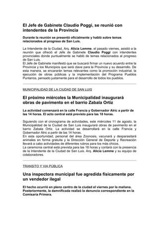 El Jefe de Gabinete Claudio Poggi, se reunió con
intendentes de la Provincia
Durante la reunión se presentó oficialmente y habló sobre temas
relacionados al progreso de San Luis.

La Intendente de la Ciudad, Arq. Alicia Lemme, el pasado viernes, asistió a la
reunión que ofreció el Jefe de Gabinete Claudio Poggi con intendentes
provinciales donde puntualmente se habló de temas relacionados al progreso
de San Luis.
El Jefe de Gabinete manifestó que se buscará firmar un nuevo acuerdo entre la
Provincia y los Municipios que será clave para la Provincia y su desarrollo. De
esta manera, se encararán temas relevantes como la promoción industrial, la
ejecución de obras públicas y la implementación del Programa Pueblos
Puntanos, pensado justamente para el desarrollo de todos los pueblos.


MUNICIPALIDAD DE LA CIUDAD DE SAN LUIS

El próximo miércoles la Municipalidad inaugurará
obras de pavimento en el barrio Zabala Ortiz
La actividad comenzará en la calle Francia y Gobernador Alric a partir de
las 14 horas. El acto central está previsto para las 18 horas.

Siguiendo con el cronograma de actividades, este miércoles 11 de agosto, la
Municipalidad de la Ciudad de San Luis inaugurará obras de pavimento en el
barrio Zabala Ortiz. La actividad se desarrollará en la calle Francia y
Gobernador Alric a partir de las 14 horas.
En esta oportunidad, personal del área Zoonosis, vacunará y desparasitará
animales en forma gratuita y la Dirección General de Deporte y Recreación
llevará a cabo actividades de diferentes rubros para los más chicos.
La ceremonia central está prevista para las 18 horas y contará con la presencia
de la Intendente de la Ciudad de San Luis. Arq. Alicia Lemme y su equipo de
colaboradores.


TRANSITO Y VIA PÚBLICA

Una inspectora municipal fue agredida físicamente por
un vendedor ilegal
El hecho ocurrió en pleno centro de la ciudad el viernes por la mañana.
Posteriormente, la damnificada realizó la denuncia correspondiente en la
Comisaría Primera.
 