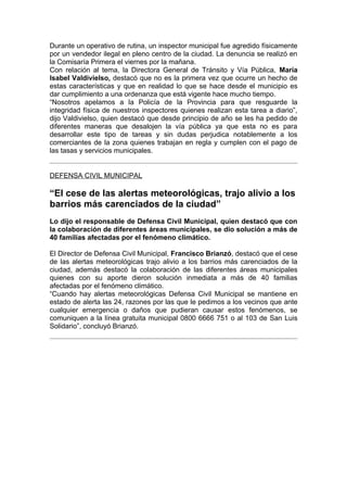 Durante un operativo de rutina, un inspector municipal fue agredido físicamente
por un vendedor ilegal en pleno centro de la ciudad. La denuncia se realizó en
la Comisaría Primera el viernes por la mañana.
Con relación al tema, la Directora General de Tránsito y Vía Pública, María
Isabel Valdivielso, destacó que no es la primera vez que ocurre un hecho de
estas características y que en realidad lo que se hace desde el municipio es
dar cumplimiento a una ordenanza que está vigente hace mucho tiempo.
“Nosotros apelamos a la Policía de la Provincia para que resguarde la
integridad física de nuestros inspectores quienes realizan esta tarea a diario”,
dijo Valdivielso, quien destacó que desde principio de año se les ha pedido de
diferentes maneras que desalojen la vía pública ya que esta no es para
desarrollar este tipo de tareas y sin dudas perjudica notablemente a los
comerciantes de la zona quienes trabajan en regla y cumplen con el pago de
las tasas y servicios municipales.


DEFENSA CIVIL MUNICIPAL

“El cese de las alertas meteorológicas, trajo alivio a los
barrios más carenciados de la ciudad”
Lo dijo el responsable de Defensa Civil Municipal, quien destacó que con
la colaboración de diferentes áreas municipales, se dio solución a más de
40 familias afectadas por el fenómeno climático.

El Director de Defensa Civil Municipal, Francisco Brianzó, destacó que el cese
de las alertas meteorológicas trajo alivio a los barrios más carenciados de la
ciudad, además destacó la colaboración de las diferentes áreas municipales
quienes con su aporte dieron solución inmediata a más de 40 familias
afectadas por el fenómeno climático.
“Cuando hay alertas meteorológicas Defensa Civil Municipal se mantiene en
estado de alerta las 24, razones por las que le pedimos a los vecinos que ante
cualquier emergencia o daños que pudieran causar estos fenómenos, se
comuniquen a la línea gratuita municipal 0800 6666 751 o al 103 de San Luis
Solidario”, concluyó Brianzó.
 
