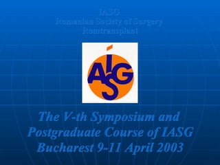 IASG  Romanian Society of Surgery   Romtransplant The V-th Symposium and   P ost graduate Course of  IASG Bucharest 9-11 April 2003 