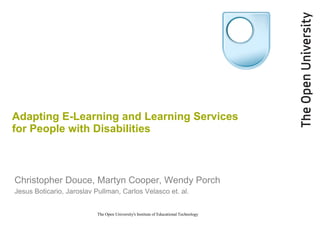 Adapting E-Learning and Learning Services
for People with Disabilities



Christopher Douce, Martyn Cooper, Wendy Porch
Jesus Boticario, Jaroslav Pullman, Carlos Velasco et. al.


                           The Open University's Institute of Educational Technology
 