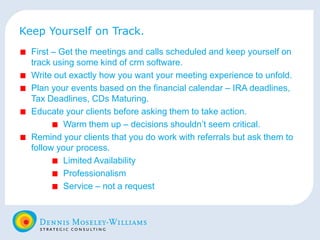 Keep Yourself on Track. First – Get the meetings and calls scheduled and keep yourself on track using some kind of crm software. Write out exactly how you want your meeting experience to unfold. Plan your events based on the financial calendar – IRA deadlines, Tax Deadlines, CDs Maturing. Educate your clients before asking them to take action. Warm them up – decisions shouldn’t seem critical. Remind your clients that you do work with referrals but ask them to follow your process. Limited Availability Professionalism Service – not a request 