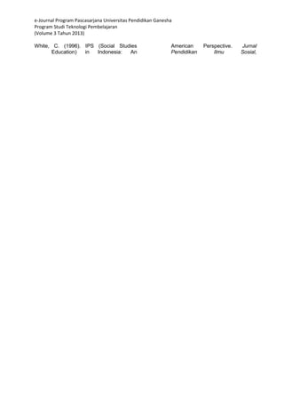 e-Journal Program Pascasarjana Universitas Pendidikan Ganesha 
Program Studi Teknologi Pembelajaran 
(Volume 3 Tahun 2013) 
White, C. (1996). IPS (Social Studies Education) in Indonesia: An American Perspective. Jurnal Pendidikan Ilmu Sosial, 