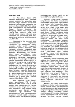 e-Journal Program Pascasarjana Universitas Pendidikan Ganesha 
Program Studi Teknologi Pembelajaran 
(Volume 3 Tahun 2013) 
PENDAHULUAN Ilmu Pengetahuan Sosial (IPS) mengkaji seperangkat fakta, peristiwa, konsep, proposisi, dan generalisasi yang berkaitan dengan fenomena sosial dalam kehidupan bermasyarakat, berbangsa, dan bernegara (Sukadi, 2006: 58). Pada jenjang SMK mata pelajaran IPS memuat materi Sejarah, Ekonomi, Sosiologi, dan Antropologi. Melalui mata pelajaran IPS, peserta didik diarahkan untuk dapat menjadi warga negara Indonesia yang demokratis dan bertanggung jawab serta warga dunia yang cinta damai (Stopsky & Lee, 1994: 10). Mata pelajaran IPS dirancang untuk mengembangkan pengetahuan, pemahaman, dan kemampuan analisis terhadap kondisi sosial masyarakat. Kemampuan tersebut diperlukan untuk memasuki kehidupan masyarakat yang dinamis. Mata pelajaran IPS disusun secara sistematis, komprehensif, dan terpadu dalam proses pembelajaran menuju kedewasaan dan keberhasilan dalam kehidupan di masyarakat. Mata pelajaran IPS di SMK bertujuan agar peserta didik memiliki kemampuan sebagai berikut. 1) Memahami konsep-konsep yang berkaitan dengan kehidupan masyarakat dan lingkungannya. 2) Berpikir logis dan kritis serta mengembangkan rasa ingin tahu, memecahkan masalah, dan keterampilan dalam kehidupan social. 3) Berkomitmen terhadap nilai-nilai sosial dan kemanusiaan. 4) Mampu berkomunikasi, bekerja sama dan berkompetisi dalam masyarakat yang majemuk baik di tingkat lokal, nasional, maupun global (Sudira. 2006). 
Untuk mencapai tujuan tersebut proses pembelajaran IPS di kelas diharapkan lebih efektif. Hal ini terjadi apabila guru melaksanakannya dengan memahami peran, fungsi dan kegunaan mata pelajaran IPS yang diajarkan. Selain pemahaman akan hal-hal tersebut, keefektipan juga ditentukan oleh kemampuan guru untuk mengubah model pengajaran menjadi model pembelajaran yang lebih inovatif sesuai dengan apa yang diharapkan oleh Permen Diknas No. 41 tahun 2007 tentang Standar Proses. Kurikulum Tingkat Satuan Pendidikan yang dilandasi oleh filsafat kontruktivisme mensyaratkan pelaksanaan pembelajaran yang bersifat lebih mengaktifkan peran siswa dan meningkatkan kemampuan berpikir kritis siswa. Pada siswa SMK persyaratan ini sangat diperlukan untuk menyiapkan siswa menghadapi persaingan pada jaman global, membantu siswa mengatasi permasalahan sehari-hari, dan menyiapkan kematangan emosional siswa. Keterampilan berpikir kritis sangat diperlukan dalam era global untuk meningkatkan kemampuan bersaing, mengatasi masalah-masalah kehidupan yang semakin kompleks dan menyiapkan siswa menghadapi dunia kerja. Berfikir kritis juga diperlukan untuk proses kematangan emosional, sosial, dan pengetahuan moral serta spiritual. Dalam berpikir kritis siswa dapat mempelajari fakta melalui serangkaian proses untuk penanaman konsep, pengulangan, dan penguasaan secara mendalam. Salah satu Standar kompetensi mata pelajaran Ilmu Pengetahuan Sosial (IPS) di SMK kelas X adalah menganalisis faktor konflik sosial dalam masyarakat yang menuntut kemampuan siswa memiliki kemampuan berpikir kritis, analitis dan kreatif. Namun kenyataan yang dihadapi di SMK Negeri 1 Sukasada sesuai dengan hasil observasi dan wawancara yang dilaksanakan pada tanggal 2 Nopember Tahun 2012 khususnya di kelas X Multimedia 3 menunjukkan ada beberapa kendala yang dialami siswa selama proses belajar mengajar berlangsung yaitu sebagai berikut. 
Pertama, guru dalam melaksanakan pembelajaran di kelas masih menggunakan metode ceramah dimana guru menjelaskan dan menyebutkan berbagai fakta sosial baik yang menyangkut materi Sejarah, Ekonomi, Sosiologi maupun Antropologi. Materi- materi pelajaran IPS tersebut dicatat siswa secara terpisah-pisah baik berupa fakta, peristiwa, fenomena, maupun konsep-  