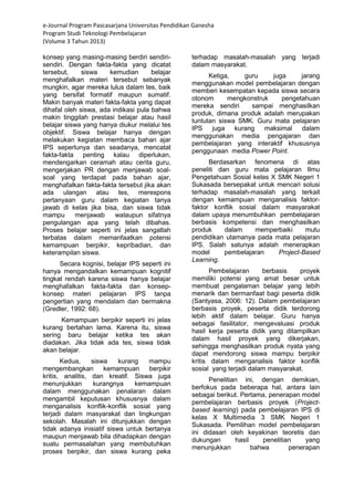 e-Journal Program Pascasarjana Universitas Pendidikan Ganesha 
Program Studi Teknologi Pembelajaran 
(Volume 3 Tahun 2013) 
konsep yang masing-masing berdiri sendiri- sendiri. Dengan fakta-fakta yang dicatat tersebut, siswa kemudian belajar menghafalkan materi tersebut sebanyak mungkin, agar mereka lulus dalam tes, baik yang bersifat formatif maupun sumatif. Makin banyak materi fakta-fakta yang dapat dihafal oleh siswa, ada indikasi pula bahwa makin tinggilah prestasi belajar atau hasil belajar siswa yang hanya diukur melalui tes objektif. Siswa belajar hanya dengan melakukan kegiatan membaca bahan ajar IPS seperlunya dan seadanya, mencatat fakta-fakta penting kalau diperlukan, mendengarkan ceramah atau cerita guru, mengerjakan PR dengan menjawab soal- soal yang terdapat pada bahan ajar, menghafalkan fakta-fakta tersebut jika akan ada ulangan atau tes, merespons pertanyaan guru dalam kegiatan tanya jawab di kelas jika bisa, dan siswa tidak mampu menjawab walaupun sifatnya pengulangan apa yang telah dibahas. Proses belajar seperti ini jelas sangatlah terbatas dalam memanfaatkan potensi kemampuan berpikir, kepribadian, dan keterampilan siswa. Secara kognisi, belajar IPS seperti ini hanya mengandalkan kemampuan kognitif tingkat rendah karena siswa hanya belajar menghafalkan fakta-fakta dan konsep- konsep materi pelajaran IPS tanpa pengertian yang mendalam dan bermakna (Gredler, 1992: 68). Kemampuan berpikir seperti ini jelas kurang bertahan lama. Karena itu, siswa sering baru belajar ketika tes akan diadakan. Jika tidak ada tes, siswa tidak akan belajar. 
Kedua, siswa kurang mampu mengembangkan kemampuan berpikir kritis, analitis, dan kreatif. Siswa juga menunjukkan kurangnya kemampuan dalam menggunakan penalaran dalam mengambil keputusan khususnya dalam menganalisis konflik-konflik sosial yang terjadi dalam masyarakat dan lingkungan sekolah. Masalah ini ditunjukkan dengan tidak adanya inisiatif siswa untuk bertanya maupun menjawab bila dihadapkan dengan suatu permasalahan yang membutuhkan proses berpikir, dan siswa kurang peka terhadap masalah-masalah yang terjadi dalam masyarakat. Ketiga, guru juga jarang menggunakan model pembelajaran dengan memberi kesempatan kepada siswa secara otonom mengkonstruk pengetahuan mereka sendiri sampai menghasilkan produk, dimana produk adalah merupakan tuntutan siswa SMK. Guru mata pelajaran IPS juga kurang maksimal dalam menggunakan media pengajaran dan pembelajaran yang interaktif khususnya penggunaan media Power Point. Berdasarkan fenomena di atas peneliti dan guru mata pelajaran Ilmu Pengetahuan Sosial kelas X SMK Negeri 1 Sukasada bersepakat untuk mencari solusi terhadap masalah-masalah yang terkait dengan kemampuan menganalisis faktor- faktor konflik sosial dalam masyarakat dalam upaya menumbuhkan pembelajaran berbasis kompetensi dan menghasilkan produk dalam memperbaiki mutu pendidikan utamanya pada mata pelajaran IPS. Salah satunya adalah menerapkan model pembelajaran Project-Based Learning. Pembelajaran berbasis proyek memiliki potensi yang amat besar untuk membuat pengalaman belajar yang lebih menarik dan bermanfaat bagi peserta didik (Santyasa, 2006: 12). Dalam pembelajaran berbasis proyek, peserta didik terdorong lebih aktif dalam belajar. Guru hanya sebagai fasilitator, mengevaluasi produk hasil kerja peserta didik yang ditampilkan dalam hasil proyek yang dikerjakan, sehingga menghasilkan produk nyata yang dapat mendorong siswa mampu berpikir kritis dalam menganalisis faktor konflik sosial yang terjadi dalam masyarakat. 
Penelitian ini, dengan demikian, berfokus pada beberapa hal, antara lain sebagai berikut. Pertama, penerapan model pembelajaran berbasis proyek (Project- based learning) pada pembelajaran IPS di kelas X Multimedia 3 SMK Negeri 1 Sukasada. Pemilihan model pembelajaran ini didasari oleh keyakinan teoretis dan dukungan hasil penelitian yang menunjukkan bahwa penerapan  