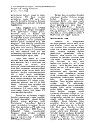 e-Journal Program Pascasarjana Universitas Pendidikan Ganesha 
Program Studi Teknologi Pembelajaran 
(Volume 3 Tahun 2013) 
pembelajaran berbasis proyek ini dalam pembelajaran IPS dapat memberi pengalaman belajar IPS yang lebih powerful (bermakna, terintegrasi, berbasis nilai, membuat siswa aktif, dan menantang) kepada siswa. Kedua, tanggapan siswa terhadap pembelajaran IPS dengan menerapkan model pembelajaran berbasis proyek. Pemilihan fokus ini didasari oleh pertimbangan dan harapan bahwa dengan meningkatkan kualitas pembelajaran IPS melalui penerapan model pembelajaran berbasis proyek diharapkan sikap dan tanggapan siswa terhadap pembelajaran IPS menjadi lebih positif. Tanggapan siswa yang lebih positif terhadap pembelajaran IPS tentu akan menjadikan pembelajaran IPS lebih membuat siswa aktif dan memberikan pengalaman belajar IPS yang lebih menyenangkan kepada siswa. Ketiga, hasil belajar IPS siswa terutama pada aspek kemampuan berpikir kritis. Pemilihan fokus ini didasarkan atas pertimbangan dan harapan untuk meningkat kualitas hasil belajar siswa yang tidak hanya berorientasi pada penguasaan pengetahuan tingkat rendah seperti yang selama ini dilakukan umum oleh guru-guru IPS di kelas. Dengan memfokuskan penelitian ini pada kemampuan berpikir kritis sebagai konsekuensi dari penerapan model pembelajaran IPS berbasis proyek, diharapkan wawasan guru IPS di SMK Negeri 1 Sukasada akan meningkat baik dalam meningkatkan kualitas proses pembelajaran IPS maupun dalam upaya meningkatkan kualitas hasil belajar IPS siswa yang lebih bermakna. Berdasarkan pembatasan masalah tersebut, maka rumusan masalah penelitian ini dapat disampaikan sebagai berikut. Pertama, apakah penerapan model Pembelajaran Project-Based Learning dapat meningkatkan kemampuan berpikir kritis dalam pembelajaran IPS pada siswa kelas X Multimedia 3 SMK Negeri 1 Sukasada? Kedua, bagaimanakah tanggapan siswa terhadap penerapan model pembelajaran project-based Learning pada siswa kelas X Multimedia 3 SMK Negeri 1 Sukasada? Dengan dua permasalahan tersebut, maka tujuan penelitian ini disusun sebagai berikut. Pertama, meningkatkan kemampuan berfikir kritis siswa melalui penerapan model pembelajaran Project- Based Learning pada siswa kelas X Multimedia 3 SMK Negeri 1 Sukasada. Kedua, mendeskripsikan tanggapan siswa terhadap penerapan model pembelajaran Project-Based Learning pada siswa kelas X Multimedia 3 SMK Negeri 1 Sukasada. METODE PENELITIAN 
Penelitian ini menggunakan rancangan penetian tindakan kelas secara kritis kualitatif (Kemmis dan McTaggart, 1982; Rochiati, 2006). Penelitian dilakukan dalam dua kali siklus tindakan yang pada setiap siklusnya dilakukan kegiatan perencanaan, pelaksanaan tindakan, observasi, serta evaluasi dan refleksi. Penelitian ini melibatkan partisipan siswa SMK Negeri 1 Sukasada kelas X MM 3 yang berjumlah 19 orang serta berkolaborasi dengan guru IPS di SMK tersebut. Dalam kegiatan perencanaan, peneliti dan guru IPS merencanakan dan menyiapkan seluruh perangkat pembelajaran yang diperlukan sesuai dengan model pembelajaran berbasis projek, merencanakan prosedur dan hasil pembelajaran, merencanakan pengelolaan kelas, dan menyiapkan instrumen penelitian. Dalam kegiatan pelaksanaan tindakan, guru IPS melaksanakan pembelajaran di kelas menggunakan model berbasis projek sampai menghasilkan produk belajar siswa berupa portofolio. Dalam kegiatan observasi, peneliti mengamati pelaksanaan tindakan guru dan siswa dalam proses pembelajaran dan mengumpulkan data-data yang diperlukan melalui metode observasi, wawancara mendalam, diskusi kelompok fokus, pencatatan dokumen, serta pemberian angket tanggapan siswa dan tes berpikir kritis. Hasil yang diperoleh kemudian dievaluasi, yaitu membandingkan hasil dengan kriteria yang diharapkan untuk kemudian diambil keputusan. Bersamaan dengan itu kegiatan refleksi dilakukan untuk mengetahui kelebihan dan kelemahan tindakan yang dilakukan untuk kemudian  