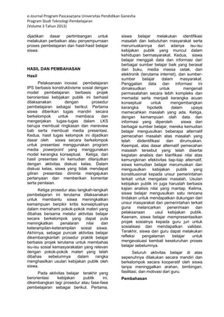 e-Journal Program Pascasarjana Universitas Pendidikan Ganesha 
Program Studi Teknologi Pembelajaran 
(Volume 3 Tahun 2013) 
dijadikan dasar pertimbangan untuk melakukan perbaikan atau penyempurnaan proses pembelajaran dan hasil-hasil belajar siswa. HASIL DAN PEMBAHASAN Hasil Pelaksanaan inovasi pembelajaran IPS berbasis konstruktivisme sosial dengan model pembelajaran berbasis projek berorientasi kebijakan publik ini berhasil dilaksanakan dengan prosedur pembelajaran sebagai berikut. Pertama siswa diberikan tugas mandiri secara berkelompok untuk membaca dan mengerjakan tugas-tugas dalam LKS berupa membuat ringkasan dan mereview bab serta membuat media presentasi. Kedua, hasil tugas kelompok ini dijadikan dasar oleh siswa secara berkelompok untuk presentasi menggunakan program media powerpoint yang menggunakan model kerangka konseptual. Ketiga, dari hasil presentasi ini kemudian dilanjutkan dengan aktivitas diskusi kelas. Dalam diskusi kelas, siswa yang tidak mendapat giliran presentasi diminta mengajukan pertanyaan dan memberikan komentar serta penilaian. Ketiga prosedur atau langkah-langkah pembelajaran ini terutama dilaksanakan untuk membantu siswa meningkatkan kemampuan berpikir kritis konseptualnya dalam memahami pokok-pokok materi yang dibahas bersama melalui aktivitas belajar secara berkelompok yang dapat pula meningkatkan penalaran nilai dan keterampilan-keterampilan sosial siswa. Akhirnya, sebagai puncak aktivitas belajar dikembangkanlah prosedur praktik belajar berbasis projek terutama untuk membahas isu-isu sosial kemasyarakatan yang relevan dengan pokok-pokok materi yang telah dibahas sebelumnya dalam rangka menghasilkan usulan kebijakan publik oleh siswa. 
Pada aktivitas belajar terakhir yang berorientasi kebijakan publik ini, dikembangkan lagi prosedur atau fase-fase pembelajaran sebagai berikut. Pertama, siswa belajar melakukan identifikasi masalah dan kebutuhan masyarakat serta merumuskannya dari adanya isu-isu kebijakan publik yang muncul dalam kehidupan bermasyarakat. Kedua, siswa belajar menggali data dan informasi dari berbagai sumber belajar baik yang berasal dari buku, media massa cetak, dan elektronik (terutama internet), dan sumber- sumber belajar dalam masyarakat. Penggalian data dan informasi ini dimaksudkan untuk mengenali permasalahan secara lebih kompleks dan memadai serta menjadi kerangka acuan konseptual untuk mengembangkan kerangka hipotetik dalam upaya memecahkan masalah yang ada. Ketiga, dengan kemampuan olah data dan informasi yang diperoleh siswa dari berbagai sumber belajar, mereka kemudian belajar mengusulkan beberapa alternatif pemecahan masalah atas masalah yang telah diidentifikasi dan dirumuskan. Keempat, atas dasar alternatif pemecahan masalah tersebut yang telah disertai kegiatan analisis dan klarifikasi nilai atas kemungkinan efektivitas tiap-tiap alternatif, siswa kemudian belajar merumuskan dan mengusulkan kebijakan publik yang konstitusional kepada unsur pemerintahan terkait untuk mengatasi masalah. Usulan kebijakan publik ini juga haruslah berbasis kajian analisis nilai yang mantap. Kelima, siswa belajar mengusulkan satu rencana tindakan untuk mendapatkan dukungan dari unsur masyarakat dan pemerintahan terkait guna melancarkan penerimaan dan pelaksanaan usul kebijakan publik. Keenam, siswa belajar mempresentasikan projek sosialnya kepada guru juri untuk sosialisasi dan mendapatkan validasi. Terakhir, siswa dan guru dapat melakukan refleksi pengalaman belajar untuk mengevaluasi kembali keseluruhan proses belajar sebelumnya. Seluruh aktivitas belajar di atas sepenuhnya dilakukan secara mandiri dan berkelompok secara kooperatif oleh siswa tanpa meninggalkan arahan, bimbingan, fasilitasi, dan motivasi dari guru. Pembahasan  