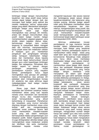 e-Journal Program Pascasarjana Universitas Pendidikan Ganesha 
Program Studi Teknologi Pembelajaran 
(Volume 3 Tahun 2013) 
bimbingan belajar dengan menumbuhkan keyakinan dan sikap positif siswa bahwa mereka dapat belajar dengan baik dan mencapai hasil belajar yang optimal jika mereka melakukan semua upaya-upaya belajar yang efektif. Memberikan tantangan- tantangan belajar yang relevan dengan kemampuan siswa juga dapat meningkatkan rasa percaya diri mereka, antara lain dengan menumbuhkan sikap positif dalam belajar mandiri, belajar mempresentasikan gagasan-gagasan yang dimiliki dalam kegiatan diskusi kelas, berhubungan dengan nara sumber langsung di masyarakat dalam menggali data dan informasi, mempresentasikan karya projek siswa dan melakukan validasi di hadapan guru juri, memberikan pengakuan dan penghargaan terhadap setiap kemajuan keberhasilan belajar siswa, dan memberikan akses kepada siswa untuk dapat berkomunikasi intensif dengan guru untuk kepentingan bimbingan belajar, dan sebagainya. Penciptaan iklim belajar seperti ini relevan dengan pandangan pengembang model pembelajaran kuantum yang meyakini bahwa pembelajaran harus dapat meningkatkan rasa percaya diri pebelajar karena meningkatnya rasa percaya diri pebelajar akan mengembangkan konsep diri akademis dan pada akhirnya dapat melipatgandakan hasil belajar mereka (Sukadi, 2003). 
Siswa juga dapat ditingkatkan kepekaan dan komitmen sosialnya melalui memberikan akses yang luas kepada mereka untuk memahami dan berinteraksi dengan isu-isu atau masalah-masalah sosial kemasyarakatan yang aktual berkembang di masyarakat. Pemahaman dan kesadaran yang muncul kemudian ditantang dengan memberikan siswa untuk terlibat aktif dan mengembangkan partisipasi sosial politiknya secara aktif untuk memecahkan masalah-masalah sosial yang ada dalam kehidupan bermasyarakat melalui pengembangan usul kebijakan publik. Dalam kegiatan-kegiatan ini juga diintegrasikan aktivitas belajar yang memungkinkan siswa melakukan analisis dan klarifikasi nilai serta memberikan kebebasan kepada mereka untuk mengambil keputusan nilai secara rasional dan bertanggung jawab sesuai dengan keyakinan-keyakinan nilai kebenaran yang mereka junjung. Aktivitas belajar seperti inilah yang diharapkan memfasilitasi siswa menyelaraskan keyakinan dan nilai- nilainya, mengembangkan sikap positif, dan menumbuhkan keinginan berpartisipasi aktif untuk memecahkan masalah-masalah sosial kemasyarakatan yang aktual dan kontroversial terjadi dalam kehidupan sosial bermasyarakat (CCE, 2004). 
Akhirnya, pelaksanaan inovasi pembelajaran ini juga menemui banyak kendala dalam pelaksanaannya untuk mencapai hasil belajar yang seoptimal mungkin. Pertama, pembelajaran seperti ini membutuhkan waktu belajar siswa yang relatif lebih lama dari model pembelajaran konvensional. Banyaknya mata pelajaran yang harus diikuti siswa membatasi kesempatan belajar siswa secara intensif. Kedua, model pembelajaran ini membutuhkan siswa belajar lebih intensif, fokus, dan partisipatif. Kebiasaan belajar siswa secara konvensional yang hanya belajar dengan membaca untuk menyiapkan diri dalam ujian tengah semester dan ujian akhir semester menjadi kendala efektivitas pembelajaran ini. Ketiga, pembelajaran ini lebih membutuhkan upaya belajar bekerjasama siswa secara kooperatif dan partisipatif. Kebiasaan belajar secara konvensional yang bisa dicapai dengan belajar secara individual dan pasif menjadi kendala tersendiri dalam mengubah kebiasaan belajar siswa. Keempat, pembelajaran ini memberikan kepada siswa banyak tantangan, membutuhkan keterlibatan siswa secara aktif, berinteraksi dengan banyak sumber belajar, dan menunjukkan hasil belajar siswa dalam berbagai bentuk produk hasil belajar. Kebiasaan belajar siswa secara konvensional yang pasif, kurang adanya tantangan, menggunakan sumber belajar hanya dari catatan guru atau buku sumber yang terbatas, dan siswa menunjukkan hasil belajarnya hanya dalam mengerjakan soal objektif atau essay yang terbatas menjadi kendala tersendiri dalam penerapan inovasi pembelajaran ini. Kelima, model pembelajaran ini  