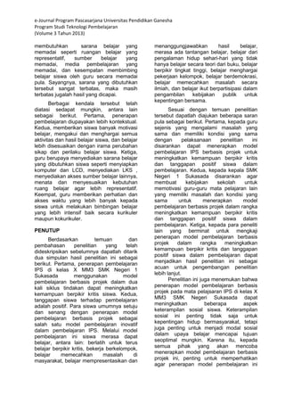 e-Journal Program Pascasarjana Universitas Pendidikan Ganesha 
Program Studi Teknologi Pembelajaran 
(Volume 3 Tahun 2013) 
membutuhkan sarana belajar yang memadai seperti ruangan belajar yang representatif, sumber belajar yang memadai, media pembelajaran yang memadai, dan kesempatan membimbing belajar siswa oleh guru secara memadai pula. Sayangnya, sarana yang dibutuhkan tersebut sangat terbatas, maka masih terbatas jugalah hasil yang dicapai. Berbagai kendala tersebut telah diatasi sedapat mungkin, antara lain sebagai berikut. Pertama, penerapan pembelajaran diupayakan lebih kontekstual. Kedua, memberikan siswa banyak motivasi belajar, mengakui dan menghargai semua aktivitas dan hasil belajar siswa, dan belajar lebih disesuaikan dengan irama perubahan sikap dan perilaku belajar siswa. Ketiga, guru berupaya menyediakan sarana belajar yang dibutuhkan siswa seperti menyiapkan komputer dan LCD, menyediakan LKS , menyediakan akses sumber belajar lainnya, menata dan menyesuaikan kebutuhan ruang belajar agar lebih representatif. Keempat, guru memberikan perhatian dan akses waktu yang lebih banyak kepada siswa untuk melakukan bimbingan belajar yang lebih intensif baik secara kurikuler maupun kokurikuler. PENUTUP 
Berdasarkan temuan dan pembahasan penelitian yang telah dideskripsikan sebelumnya dapatlah ditarik dua simpulan hasil penelitian ini sebagai berikut. Pertama, penerapan pembelajaran IPS di kelas X MM3 SMK Negeri 1 Sukasada menggunakan model pembelajaran berbasis projek dalam dua kali siklus tindakan dapat meningkatkan kemampuan berpikir kritis siswa. Kedua, tanggapan siswa terhadap pembelajaran adalah positif. Para siswa umumnya setuju dan senang dengan penerapan model pembelajaran berbasis projek sebagai salah satu model pembelajaran inovatif dalam pembelajaran IPS. Melalui model pembelajaran ini siswa merasa dapat belajar, antara lain: berlatih untuk terus belajar berpikir kritis, bekerja berkelompok, belajar memecahkan masalah di masyarakat, belajar mempresentasikan dan menanggungjawabkan hasil belajar, merasa ada tantangan belajar, belajar dari pengalaman hidup sehari-hari yang tidak hanya belajar secara teori dari buku, belajar berpikir tingkat tinggi, belajar menghargai pekerjaan kelompok, belajar berdemokrasi, belajar memecahkan masalah secara ilmiah, dan belajar ikut berpartisipasi dalam pengambilan kebijakan publik untuk kepentingan bersama. Sesuai dengan temuan penelitian tersebut dapatlah diajukan beberapa saran pula sebagai berikut. Pertama, kepada guru sejenis yang mengalami masalah yang sama dan memiliki kondisi yang sama dengan pelaksanaan penelitian ini disarankan dapat menerapkan model pembelajaran IPS berbasis projek untuk meningkatkan kemampuan berpikir kritis dan tanggapan positif siswa dalam pembelajaran. Kedua, kepada kepala SMK Negeri 1 Sukasada disarankan agar membuat kebijakan sekolah untuk memotivasi guru-guru mata pelajaran lain yang memiliki masalah dan kondisi yang sama untuk menerapkan model pembelajaran berbasis projek dalam rangka meningkatkan kemampuan berpikir kritis dan tanggapan positif siswa dalam pembelajaran. Ketiga, kepada para peneliti lain yang berminat untuk mengkaji penerapan model pembelajaran berbasis projek dalam rangka meningkatkan kemampuan berpikir kritis dan tanggapan positif siswa dalam pembelajaran dapat menjadikan hasil penelitian ini sebagai acuan untuk pengembangan penelitian lebih lanjut. 
Penelitian ini juga menemukan bahwa penerapan model pembelajaran berbasis projek pada mata pelajsaran IPS di kelas X MM3 SMK Negeri Sukasada dapat meningkatkan beberapa aspek keterampilan sosial siswa. Keterampilan sosial ini penting tidak saja untuk kepentingan hidup bermasyarakat, tetapi juga penting untuk menjadi modal sosial dalam upaya belajar mencapai tujuan seoptimal mungkin. Karena itu, kepada semua pihak yang akan mencoba menerapkan model pembelajaran berbasis projek ini, penting untuk memperhatikan agar penerapan model pembelajaran ini  