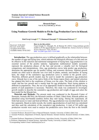 Iranian Journal of Animal Science Research
Homepage: http://ijasr.um.ac.ir
Research Paper
Vol. 15, No.3, Fall 2023, p. 397-411
Using Nonlinear Growth Models to Fit the Egg Production Curve in Khazak
Hen
Hadi Faraji Arough 1,2
*, Mahmoud Ghazaghi 3
, Mohammad Rokouei 4
How to cite this article:
Faraji-Arough, H., Ghazaghi, M., & Rokouei M. (2023). Using nonlinear growth
models to fit the egg production curve in Khazak hen. Iranian Journal of Animal
Science Research, 15(3), 397-411.
DOI: 10.22067/ijasr.2023.77219.1080
Received: 18-06-2022
Revised: 14-01-2023
Accepted: 05-02-2023
Available Online: 05-02-2023
Introduction1: The egg production curve is defined graphically as the relationship between
the number of eggs and laying time, which indicates the biological efficiency of a hen and can
be effective in the selection and nutritional management of laying hens. Egg production is an
essential section of the poultry industry. Appropriate mathematical models accurately
represent the production phases of the hen and provide a valuable tool for biological
comparisons and interpretations. Also, egg production curves help predict egg production,
determine the appropriate age for poultry culling, and economic decisions. Sigmoid growth
models are often used to describe size over time in plants, animals, and humans. In laying
hens, the shape of the cumulative egg production curve is similar to the growth curve.
Therefore, different growth models may be used to model the cumulative egg production
curve. Khazak hen is one of the native birds of the Sistan region (Iran), and natural selection
has adapted this bird to the conditions of Sistan over the years. The body of this chicken is
small, and has low growth and is mainly kept for egg production. Since laying patterns is
different in populations. Thus, the use of an appropriate model to describe the specific laying
pattern of each population is necessary. Therefore, this study was conducted to investigate
growth models to describe the cumulative egg production and weight of eggs and select the
best model for the Khazak hen.
Materials and Methods: The present study was conducted in the Research Center of
Domestic Animals (RCDA), the Research institute of Zabol, Zabol (Iran). Khazak pullets are
identified using foot-banded numbers before they start laying. During the experiment, all
birds had access to water and feed ad libitum. The egg production was recorded daily for each
hen separately. Based on daily records, the weekly egg production of each bird was calculated
and then used the calculation of the cumulative egg production. A total of 365 pellet egg
production records were used to analyze the production curve from the first to the fortieth
1- Assistant Professor, Research Center of Special Domestic Animals, University of Zabol, Zabol, Iran.
2- Assistant Professor, Department of Ostrich, Special Domestic Animals Institute, Research Institute of Zabol, Zabol,
Iran.
3- Assistant Professor, Department of Animal Science, Agriculture Faculty, University of Zabol, Zabol, Iran.
4- Professor, Department of Animal Science, Agriculture Faculty, University of Zabol, Zabol, Iran.
*Corresponding Author's Email: hadifaraji@uoz.ac.ir
 
