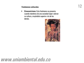 Fenómenos culturales                                12
         •   Etnocentrismo: Este fenómeno se presenta
             cuando miembros de una sociedad súper valoran
             su cultura, creyéndola superior a la de los
             demás.




www.uniambiental.edu.co
 