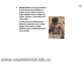 •   Aculturación: Es el proceso mediante     14
          el cual una persona se identifica a
          medias con una cultura extraña a la
          propia, llegando incluso a adoptar los
          valores, creencias y costumbres de la
          cultura ajena.
          En este proceso el individuo pierde
          elementos importantes de su cultura
          original, pero tampoco se logra
          identificar plena y satisfactoriamente
          con la extraña.




www.uniambiental.edu.co
 