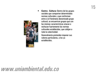 15
              •   Contra - Cultura: Dentro de los grupos
                  sociales que comparten determinadas
                  normas culturales y que conforman
                  entre si el fenómeno denominado grupo
                  cultural, se encuentran grupos que con
                  las mismas características atacan o
                  rechazan fuertemente las normas
                  culturales establecidas, que cobijan a
                  toda la colectividad.
                  Generalmente pretenden imponer sus
                  valores particulares, a los ya
                  establecidos.




www.uniambiental.edu.co
 