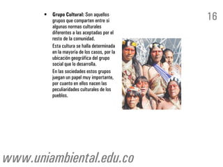 •   Grupo Cultural: Son aquellos
           grupos que comparten entre si        16
           algunas normas culturales
           diferentes a las aceptadas por el
           resto de la comunidad.
           Esta cultura se halla determinada
           en la mayoría de los casos, por la
           ubicación geográfica del grupo
           social que lo desarrolla.
           En las sociedades estos grupos
           juegan un papel muy importante,
           por cuanto en ellos nacen las
           peculiaridades culturales de los
           pueblos.




www.uniambiental.edu.co
 