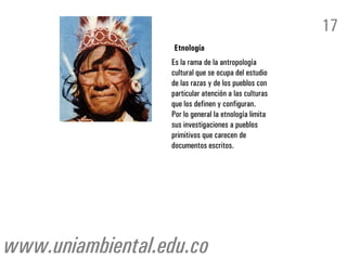 17
                   Etnología
                  Es la rama de la antropología
                  cultural que se ocupa del estudio
                  de las razas y de los pueblos con
                  particular atención a las culturas
                  que los definen y configuran.
                  Por lo general la etnología limita
                  sus investigaciones a pueblos
                  primitivos que carecen de
                  documentos escritos.




www.uniambiental.edu.co
 