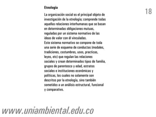 Etnología
          La organización social es el principal objeto de   18
          investigación de la etnología; comprende todas
          aquellas relaciones interhumanas que se basan
          en determinadas obligaciones mutuas,
          reguladas por un sistema normativo de las
          ideas de valor con él vinculadas.
          Este sistema normativo se compone de toda
          una serie de esquema de conductas (modales,
          tradiciones, costumbres, usos, practicas,
          leyes, etc) que regulan las relaciones
          sociales y crean determinados tipos de familia,
          grupos de parentesco y edad, estratos
          sociales e instituciones económicas y
          políticas, los cuales no solamente son
          descritos por la etnología, sino también
          sometidos a un análisis estructural, funcional
          y comparativo.




www.uniambiental.edu.co
 