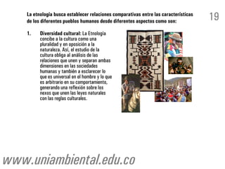 La etnología busca establecer relaciones comparativas entre las características
    de los diferentes pueblos humanos desde diferentes aspectos como son:             19
    1.    Diversidad cultural: La Etnología
          concibe a la cultura como una
          pluralidad y en oposición a la
          naturaleza. Así, el estudio de la
          cultura obliga al análisis de las
          relaciones que unen y separan ambas
          dimensiones en las sociedades
          humanas y también a esclarecer lo
          que es universal en el hombre y lo que
          es arbitrario en su comportamiento,
          generando una reflexión sobre los
          nexos que unen las leyes naturales
          con las reglas culturales.




www.uniambiental.edu.co
 