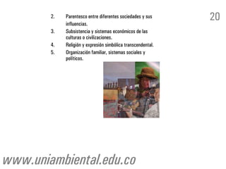 2.   Parentesco entre diferentes sociedades y sus
             influencias.
                                                              20
        3.   Subsistencia y sistemas económicos de las
             culturas o civilizaciones.
        4.   Religión y expresión simbólica transcendental.
        5.   Organización familiar, sistemas sociales y
             políticos.




www.uniambiental.edu.co
 