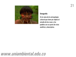 21
                    Etnografía
                    Es la rama de la antropología
                    cultural que tiene por objeto el
                    estudio de las razas y los
                    pueblos con un punto de vista
                    analítico y descriptivo.




www.uniambiental.edu.co
 