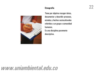 Etnografía                          22
                 Tiene por objetivo recoger datos,
                 documentar y describir procesos,
                 estados y hechos socioculturales
                 referidos a un grupo o comunidad
                 humanos.
                 Es una disciplina puramente
                 descriptiva.




www.uniambiental.edu.co
 