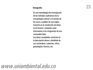 Etnografía                              23
             Es una metodología de investigación
             de los métodos cualitativos de la
             antropología cultural y el estudio de
             las razas y pueblos de una región.
             Consiste en la recolección de datos
             en el terreno y teniendo como
             informantes a los integrantes de una
             comunidad dada.
             Los datos recopilados consisten en
             la descripción densa y detallada de
             sus costumbres, creencias, mitos,
             genealogías, historia, etc.




www.uniambiental.edu.co
 