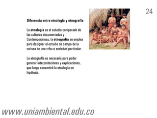 24
      Diferencia entre etnología y etnografía

      La etnología es el estudio comparado de
      las culturas documentadas y
      Contemporáneas, la etnografía se emplea
      para designar el estudio de campo de la
      cultura de una tribu o sociedad particular.

      La etnografía es necesaria para poder
      generar interpretaciones y explicaciones,
      que luego convertirá la etnología en
      hipótesis.




www.uniambiental.edu.co
 