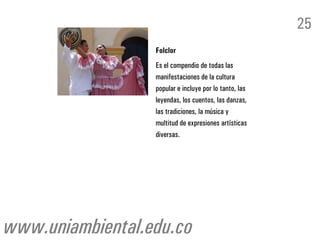 25
                  Folclor
                  Es el compendio de todas las
                  manifestaciones de la cultura
                  popular e incluye por lo tanto, las
                  leyendas, los cuentos, las danzas,
                  las tradiciones, la música y
                  multitud de expresiones artísticas
                  diversas.




www.uniambiental.edu.co
 