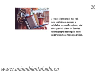 26

                   El folclor colombiano es muy rico,
                   tanto en el número, como en la
                   variedad de sus manifestaciones, a tal
                   punto que cada una de las distintas
                   regiones geográficas del país, posee
                   sus características folclóricas propias.




www.uniambiental.edu.co
 
