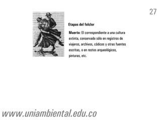 27
                Etapas del folclor

                Muerto: El correspondiente a una cultura
                extinta, conservado sólo en registros de
                viajeros, archivos, códices y otras fuentes
                escritas, o en restos arqueológicos,
                pinturas, etc.




www.uniambiental.edu.co
 
