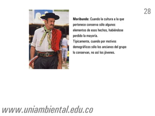 28
                 Moribundo: Cuando la cultura a la que
                 pertenece conserva sólo algunos
                 elementos de esos hechos, habiéndose
                 perdido la mayoría.
                 Típicamente, cuando por motivos
                 demográficos sólo los ancianos del grupo
                 lo conservan, no así los jóvenes.




www.uniambiental.edu.co
 