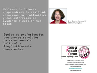 CEO Cultural Psychology Center




   6136 Mission Gorge Rd Ste 218 San Diego, CA
    170 Rosecrans St Ste C San Diego, CA 92106
Contact US phone (619) 282-4270 Fax (619)282- 4272
           E-mail:soniacarbonell@cox.net
         drcarbonell@psicologia-cultural.org
            www.psicologia-cultural.org
 